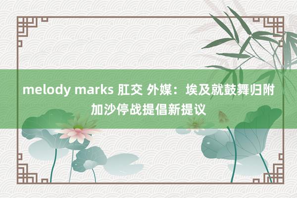 melody marks 肛交 外媒：埃及就鼓舞归附加沙停战提倡新提议