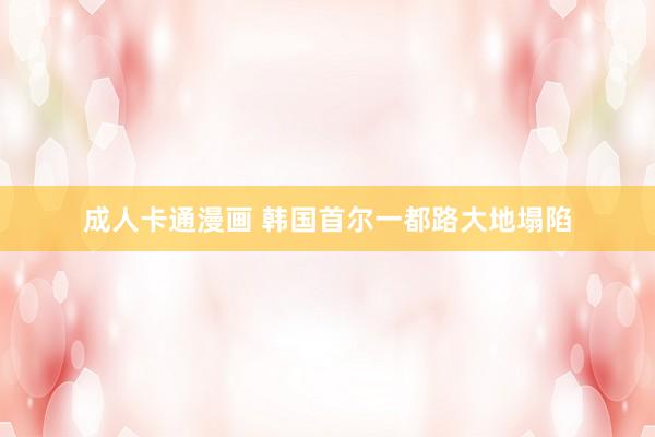 成人卡通漫画 韩国首尔一都路大地塌陷