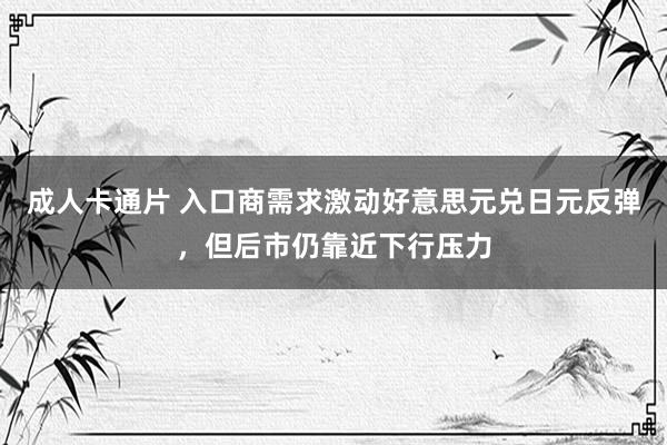 成人卡通片 入口商需求激动好意思元兑日元反弹，但后市仍靠近下行压力