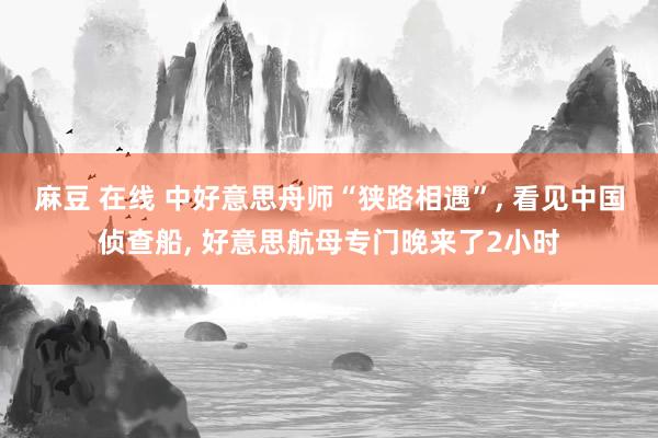 麻豆 在线 中好意思舟师“狭路相遇”， 看见中国侦查船， 好意思航母专门晚来了2小时