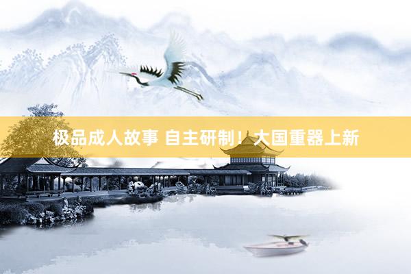 极品成人故事 自主研制！大国重器上新