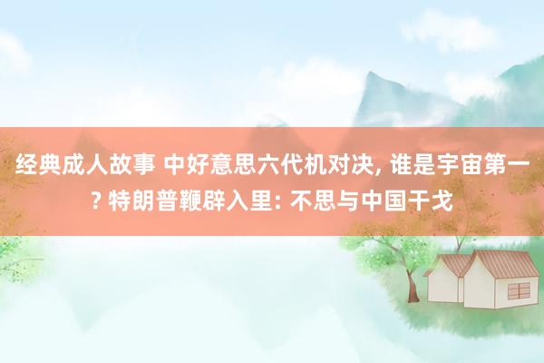 经典成人故事 中好意思六代机对决， 谁是宇宙第一? 特朗普鞭辟入里: 不思与中国干戈
