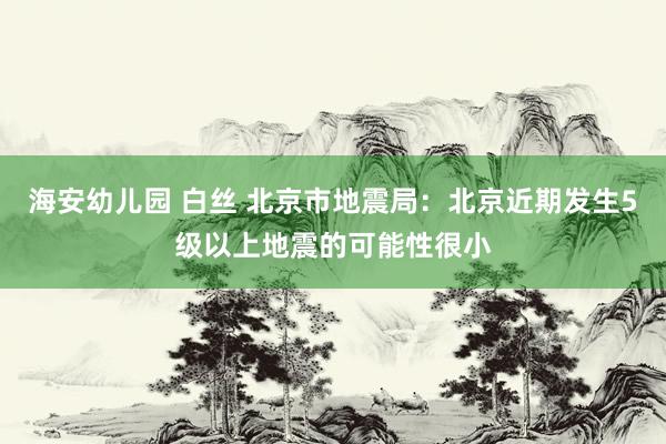 海安幼儿园 白丝 北京市地震局：北京近期发生5级以上地震的可能性很小