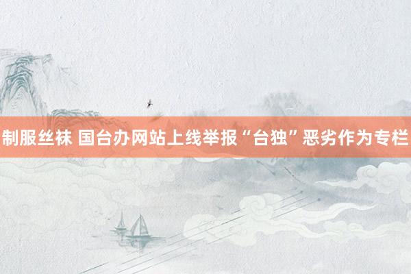 制服丝袜 国台办网站上线举报“台独”恶劣作为专栏