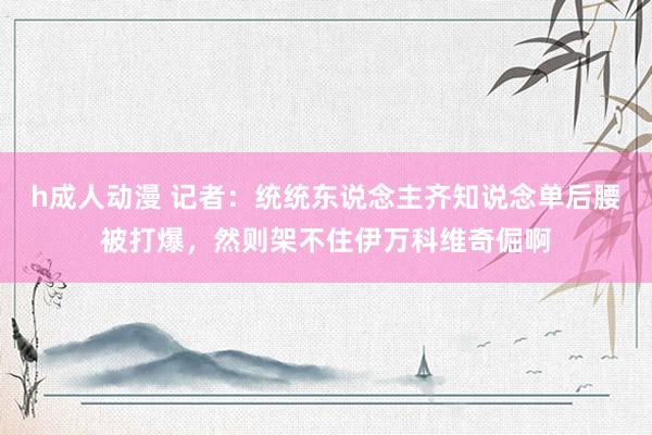 h成人动漫 记者：统统东说念主齐知说念单后腰被打爆，然则架不住伊万科维奇倔啊