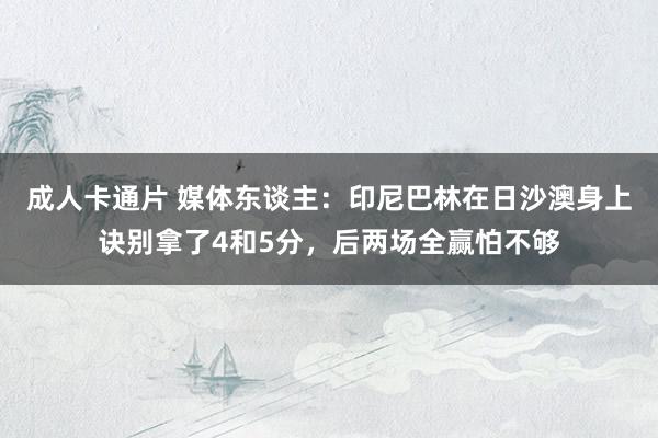 成人卡通片 媒体东谈主：印尼巴林在日沙澳身上诀别拿了4和5分，后两场全赢怕不够