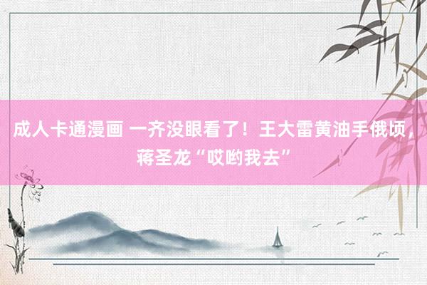 成人卡通漫画 一齐没眼看了！王大雷黄油手俄顷，<a href=