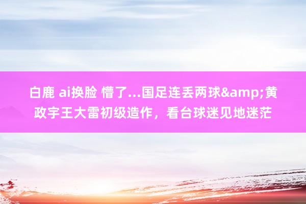 白鹿 ai换脸 懵了...国足连丢两球&黄政宇王大雷初级造作，看台球迷见地迷茫