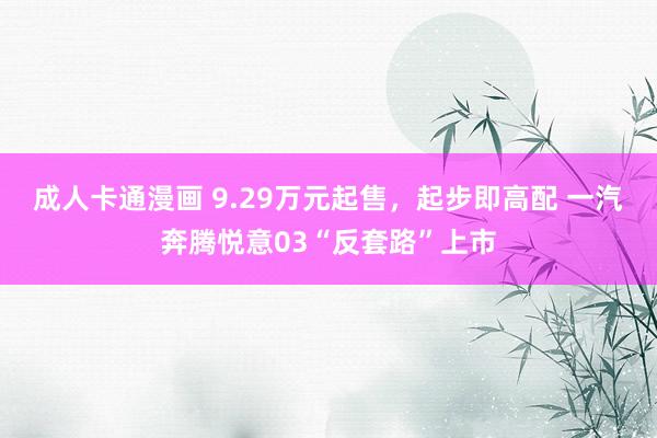 成人卡通漫画 9.29万元起售，起步即高配 一汽奔腾悦意03“反套路”上市