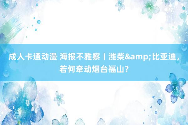 成人卡通动漫 海报不雅察丨潍柴&比亚迪，若何牵动烟台福山？