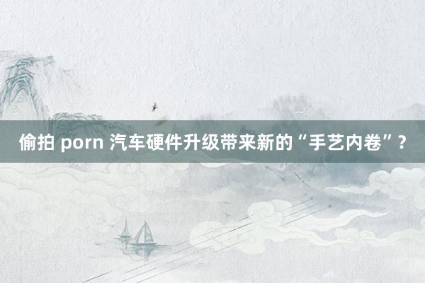 偷拍 porn 汽车硬件升级带来新的“手艺内卷”？