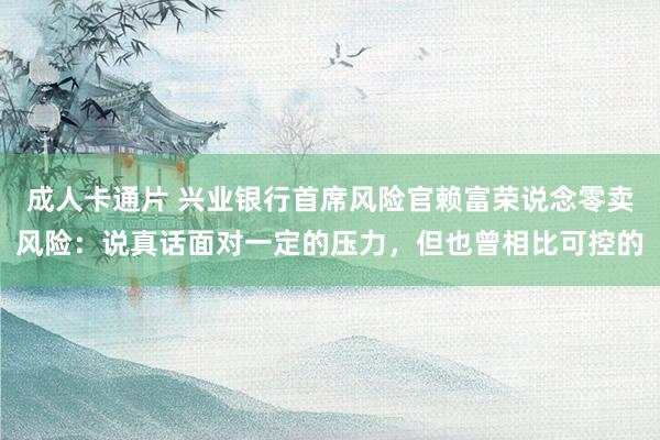 成人卡通片 兴业银行首席风险官赖富荣说念零卖风险：说真话面对一定的压力，但也曾相比可控的