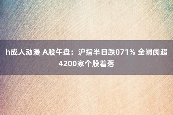 h成人动漫 A股午盘：沪指半日跌071% 全阛阓超4200家个股着落