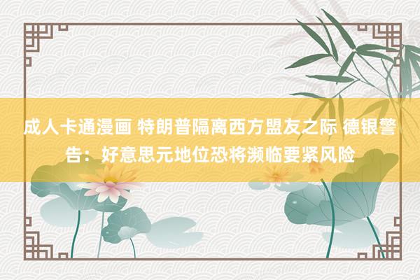 成人卡通漫画 特朗普隔离西方盟友之际 德银警告：好意思元地位恐将濒临要紧风险