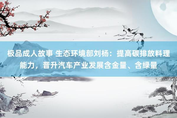 极品成人故事 生态环境部刘杨：提高碳排放料理能力，晋升汽车产业发展含金量、含绿量