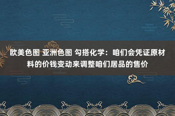 欧美色图 亚洲色图 勾搭化学：咱们会凭证原材料的价钱变动来调整咱们居品的售价