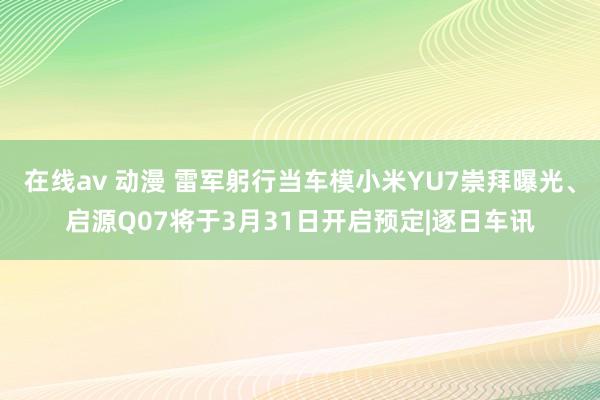 在线av 动漫 雷军躬行当车模小米YU7崇拜曝光、启源Q07将于3月31日开启预定|逐日车讯