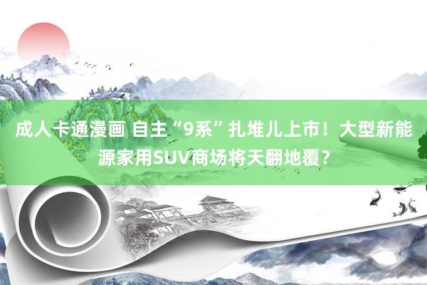 成人卡通漫画 自主“9系”扎堆儿上市！大型新能源家用SUV商场将天翻地覆？