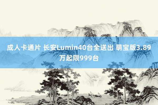 成人卡通片 长安Lumin40台全送出 萌宝版3.89万起限999台