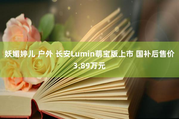 妖媚婷儿 户外 长安Lumin萌宝版上市 国补后售价3.89万元