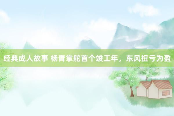 经典成人故事 杨青掌舵首个竣工年，东风扭亏为盈