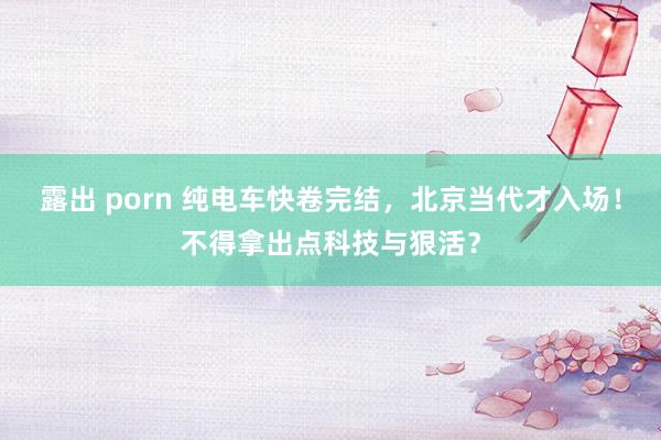 露出 porn 纯电车快卷完结，北京当代才入场！不得拿出点科技与狠活？