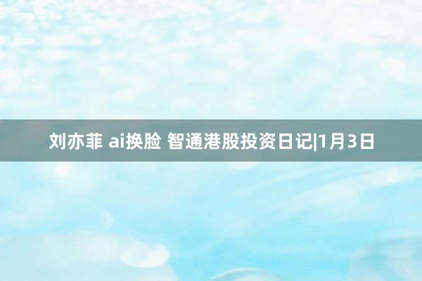 刘亦菲 ai换脸 智通港股投资日记|1月3日