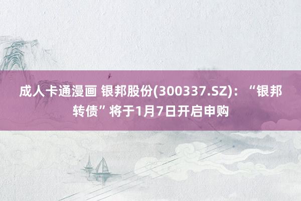 成人卡通漫画 银邦股份(300337.SZ)：“银邦转债”将于1月7日开启申购