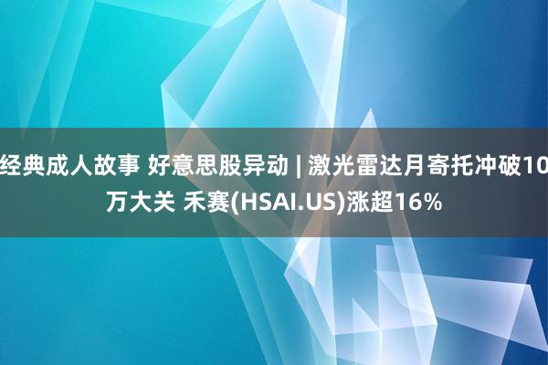 经典成人故事 好意思股异动 | 激光雷达月寄托冲破10万大关 禾赛(HSAI.US)涨超16%