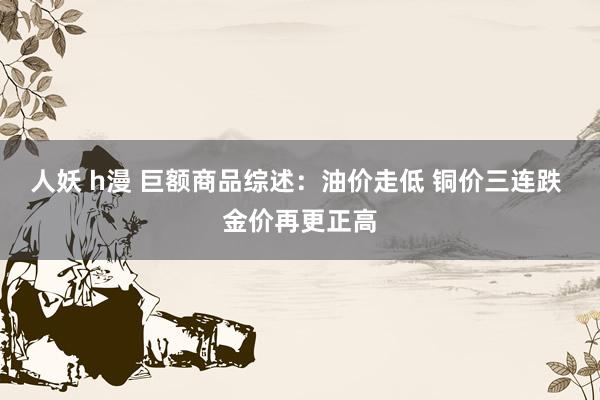 人妖 h漫 巨额商品综述：油价走低 铜价三连跌 金价再更正高