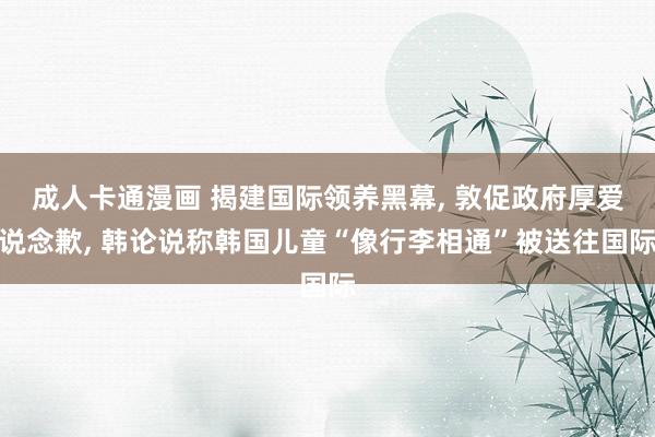 成人卡通漫画 揭建国际领养黑幕， 敦促政府厚爱说念歉， 韩论说称韩国儿童“像行李相通”被送往国际