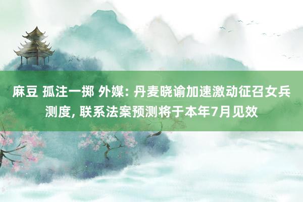 麻豆 孤注一掷 外媒: 丹麦晓谕加速激动征召女兵测度， 联系法案预测将于本年7月见效