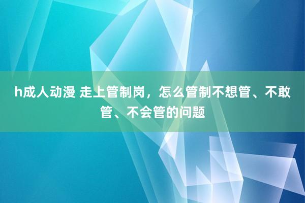 h成人动漫 走上管制岗，怎么管制不想管、不敢管、不会管的问题