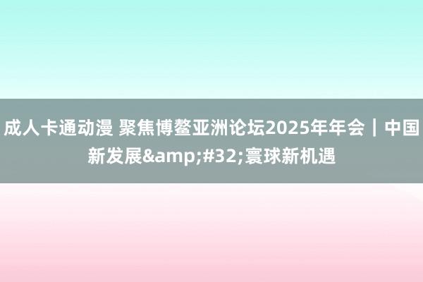 成人卡通动漫 聚焦博鳌亚洲论坛2025年年会｜中国新发展&#32;寰球新机遇