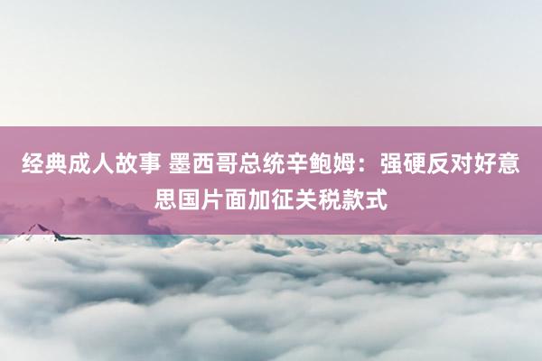 经典成人故事 墨西哥总统辛鲍姆：强硬反对好意思国片面加征关税款式