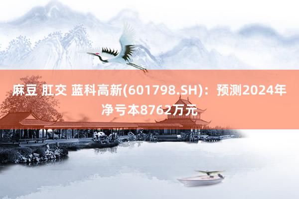 麻豆 肛交 蓝科高新(601798.SH)：预测2024年净亏本8762万元