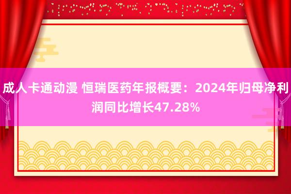 成人卡通动漫 恒瑞医药年报概要：2024年归母净利润同比增长47.28%