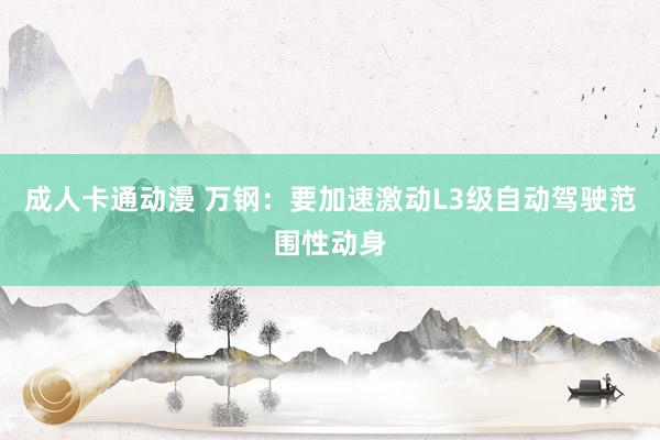 成人卡通动漫 万钢：要加速激动L3级自动驾驶范围性动身
