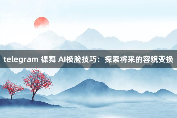 telegram 裸舞 AI换脸技巧：探索将来的容貌变换