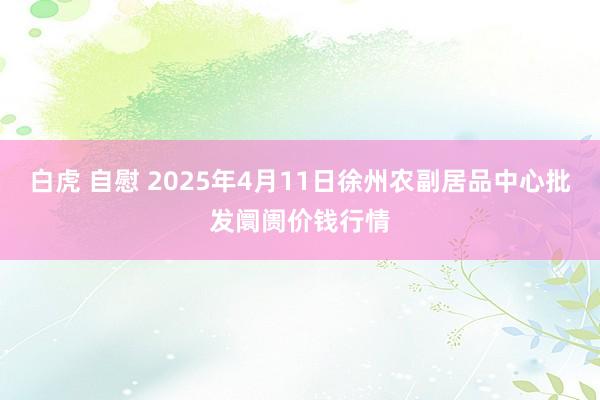 白虎 自慰 2025年4月11日徐州农副居品中心批发阛阓价钱行情