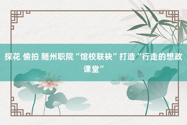 探花 偷拍 随州职院“馆校联袂”打造“行走的想政课堂”