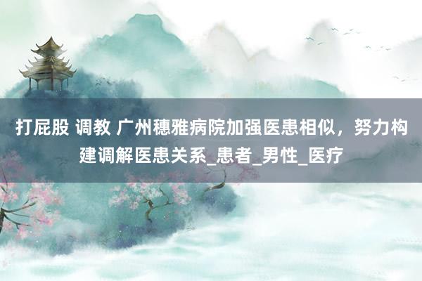 打屁股 调教 广州穗雅病院加强医患相似，努力构建调解医患关系_患者_男性_医疗