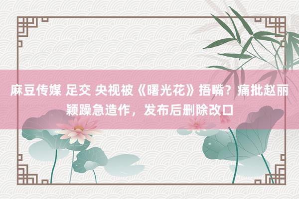 麻豆传媒 足交 央视被《曙光花》捂嘴？痛批赵丽颖躁急造作，发布后删除改口