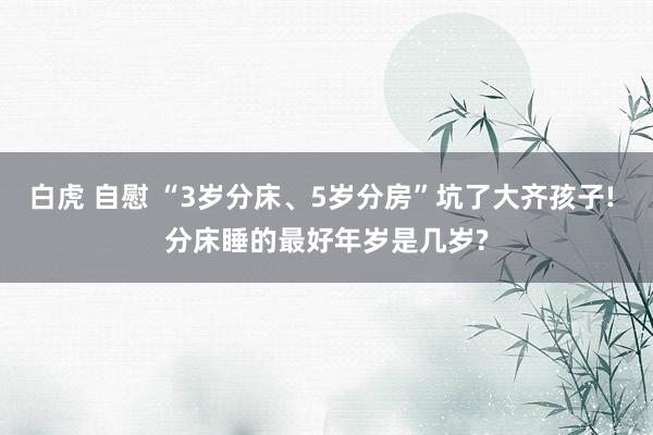 白虎 自慰 “3岁分床、5岁分房”坑了大齐孩子! 分床睡的最好年岁是几岁?