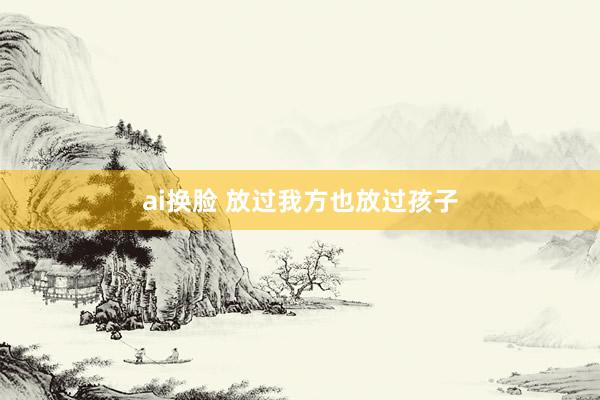 ai换脸 放过我方也放过孩子