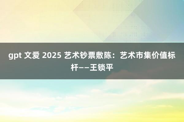 gpt 文爱 2025 艺术钞票敷陈：艺术市集价值标杆——王锁平