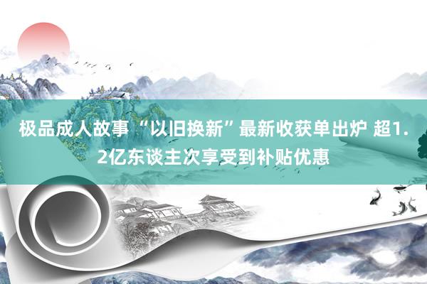 极品成人故事 “以旧换新”最新收获单出炉 超1.2亿东谈主次享受到补贴优惠