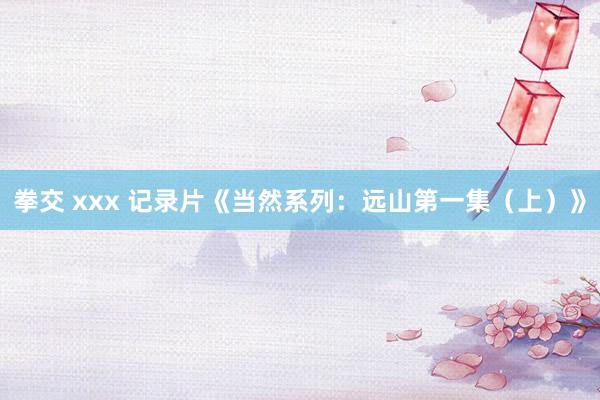 拳交 xxx 记录片《当然系列：远山第一集（上）》