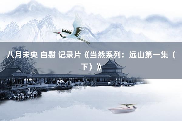 八月未央 自慰 记录片《当然系列：远山第一集（下）》