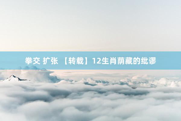 拳交 扩张 【转载】12生肖荫藏的纰谬